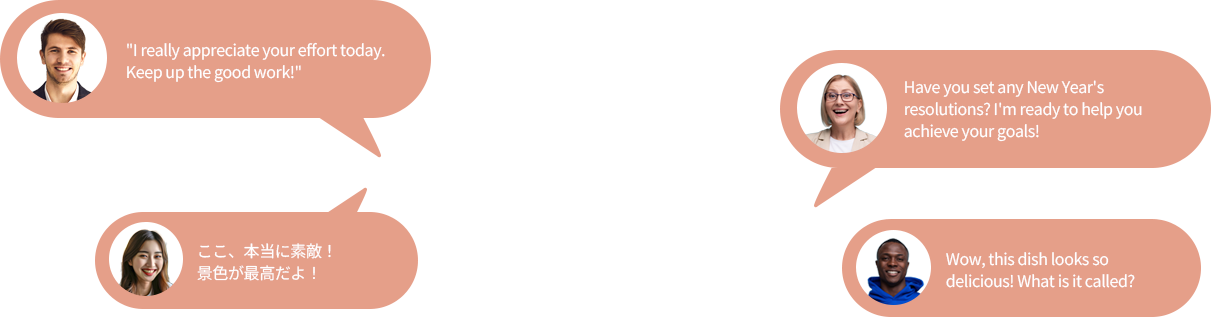 I really appreciate your effort today.Keep up the good work!, Have you set any New Year's resolutions? I'm ready to help you achieve your goals!, ここ、本当に素敵! 景色が最高だよ!, Wow, this dish looks so delicious! What is it called?